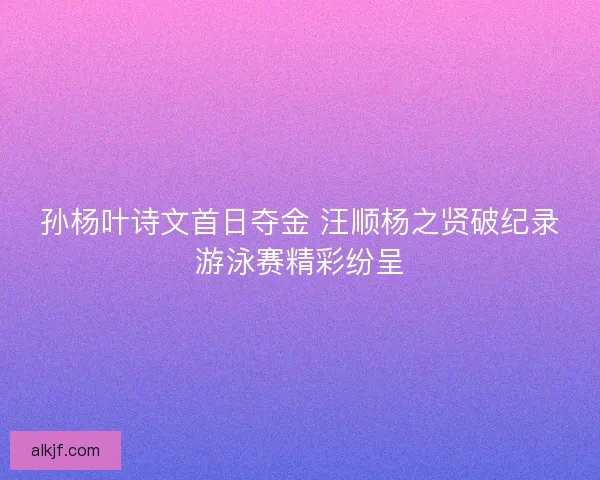 孙杨叶诗文首日夺金 汪顺杨之贤破纪录游泳赛精彩纷呈