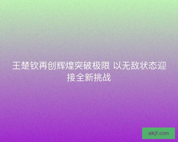 王楚钦再创辉煌突破极限 以无敌状态迎接全新挑战