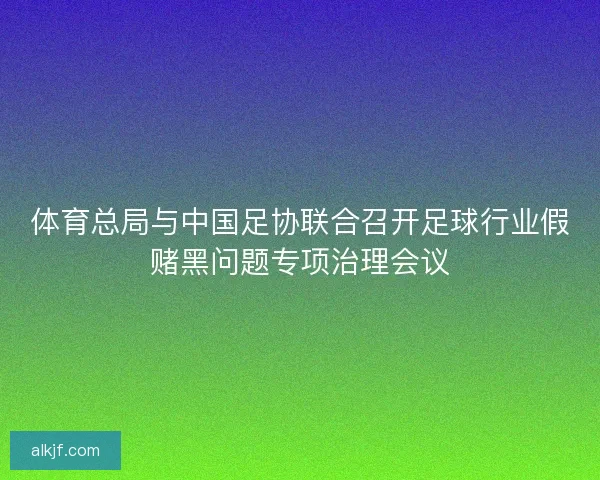 体育总局与中国足协联合召开足球行业假赌黑问题专项治理会议