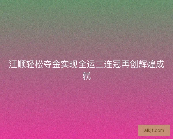 汪顺轻松夺金实现全运三连冠再创辉煌成就