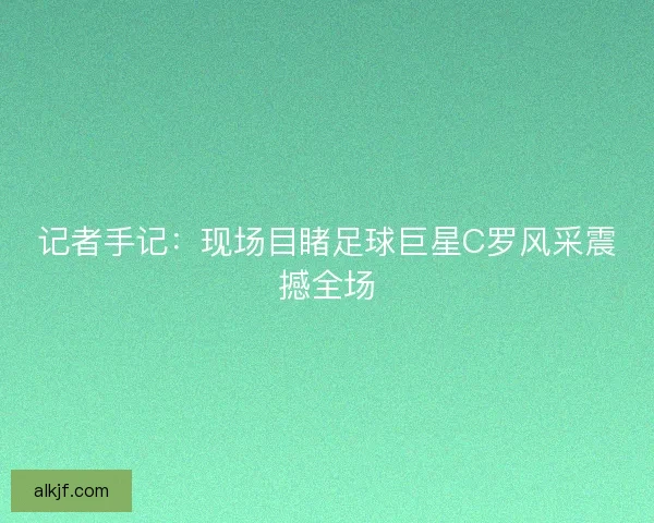 记者手记：现场目睹足球巨星C罗风采震撼全场