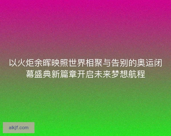 以火炬余晖映照世界相聚与告别的奥运闭幕盛典新篇章开启未来梦想航程