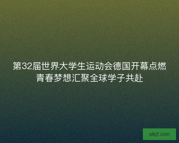 第32届世界大学生运动会德国开幕点燃青春梦想汇聚全球学子共赴