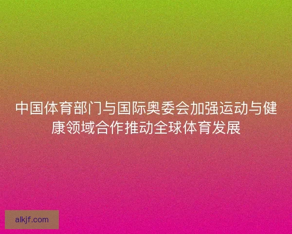 中国体育部门与国际奥委会加强运动与健康领域合作推动全球体育发展