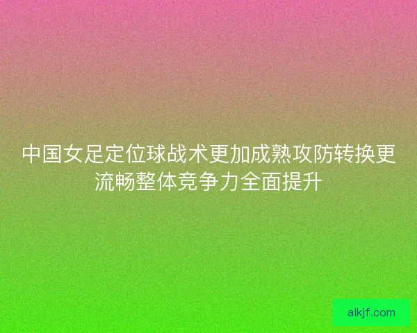 中国女足定位球战术更加成熟攻防转换更流畅整体竞争力全面提升
